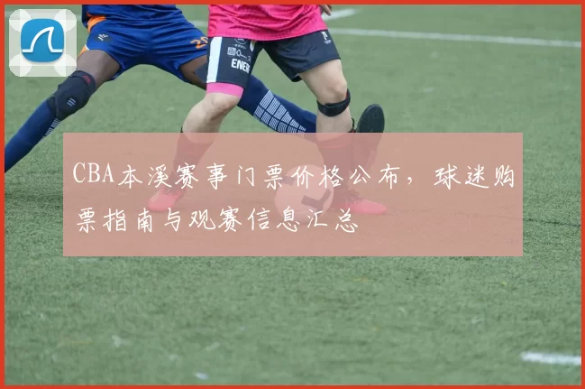 CBA本溪赛事门票价格公布，球迷购票指南与观赛信息汇总