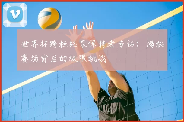 世界杯跨栏纪录保持者专访:揭秘赛场背后的极限挑战
