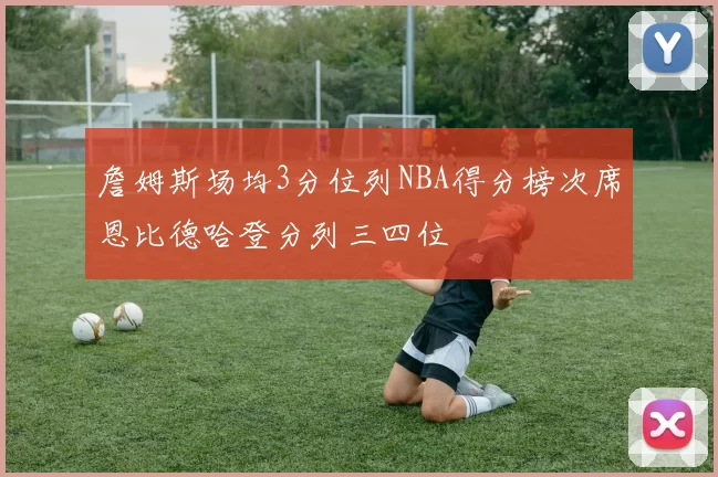 詹姆斯场均3分位列NBA得分榜次席恩比德哈登分列三四位