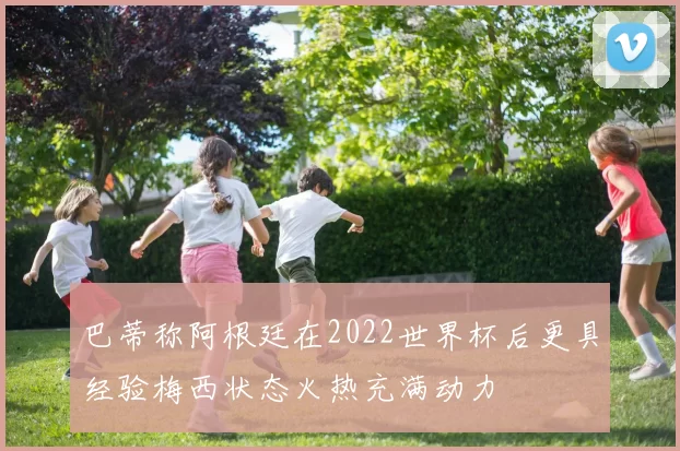 巴蒂称阿根廷在2022世界杯后更具经验梅西状态火热充满动力
