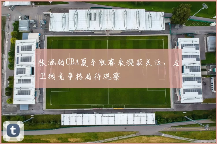 张涵钧CBA夏季联赛表现获关注，后卫线竞争格局待观察