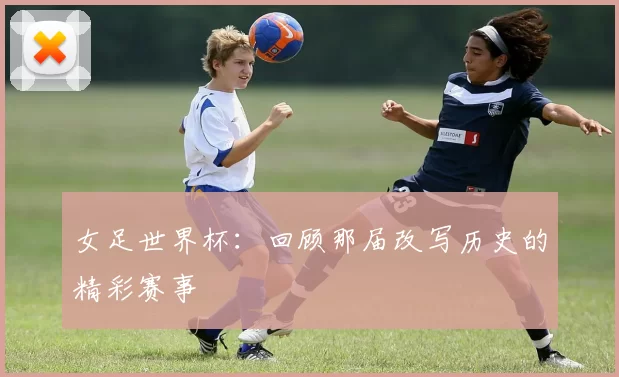 女足世界杯:回顾那届改写历史的精彩赛事
