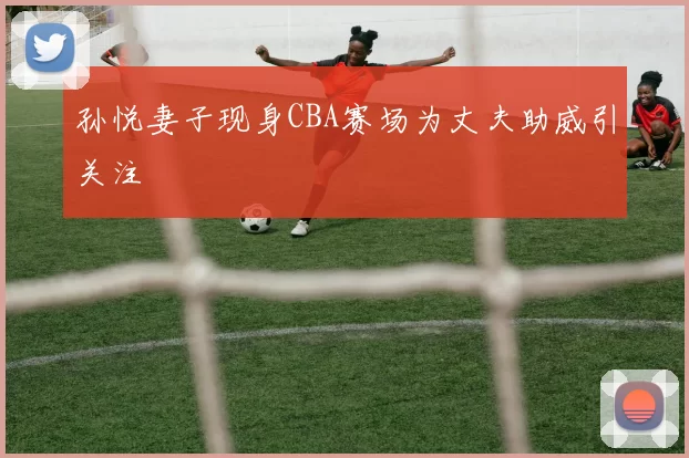 孙悦妻子现身CBA赛场为丈夫助威引关注