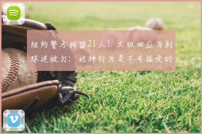 纽约警方拘留21人!文班回应马刺球迷被打:这种行为是不可接受的