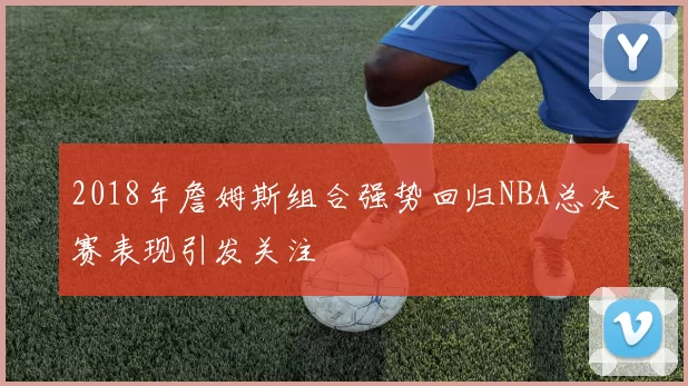 2018年詹姆斯组合强势回归NBA总决赛表现引发关注
