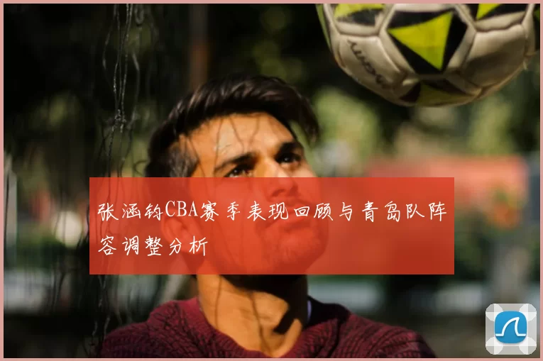 张涵钧CBA赛季表现回顾与青岛队阵容调整分析