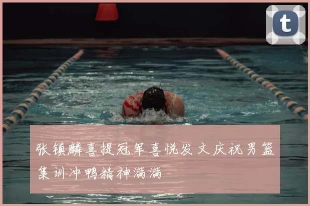 张镇麟喜提冠军喜悦发文庆祝男篮集训冲鸭精神满满