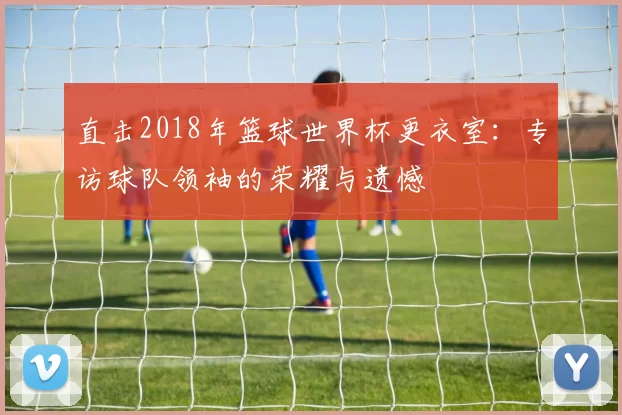 直击2018年篮球世界杯更衣室:专访球队领袖的荣耀与遗憾