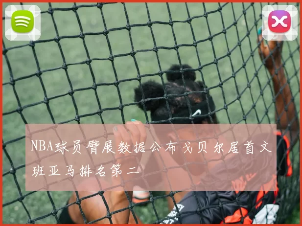 NBA球员臂展数据公布戈贝尔居首文班亚马排名第二