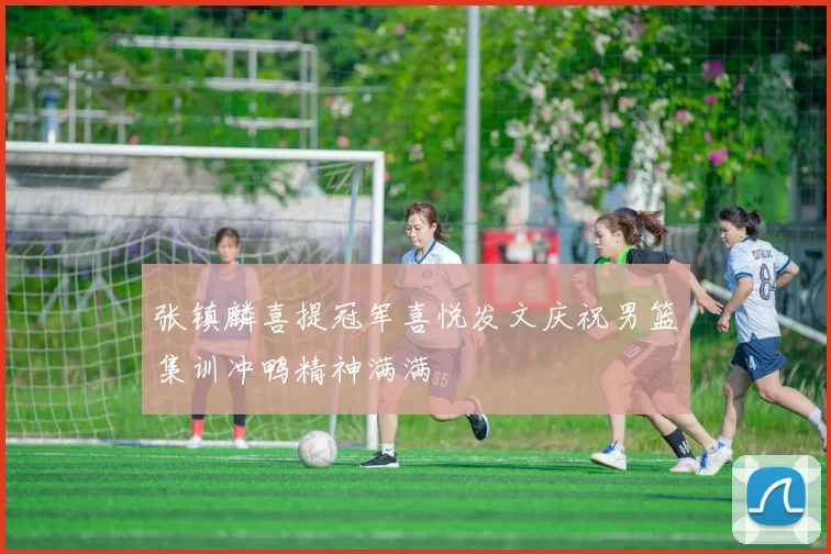 张镇麟喜提冠军喜悦发文庆祝男篮集训冲鸭精神满满