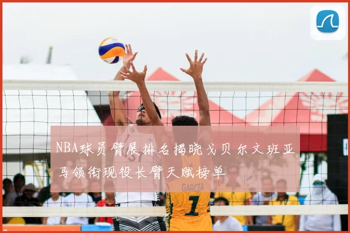 NBA球员臂展排名揭晓戈贝尔文班亚马领衔现役长臂天赋榜单
