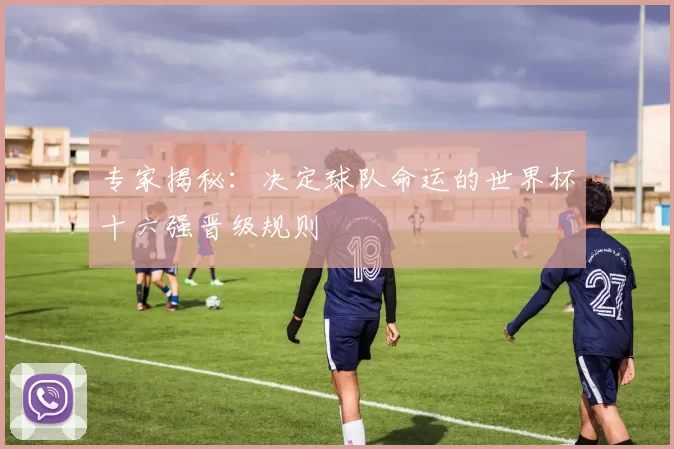 专家揭秘:决定球队命运的世界杯十六强晋级规则