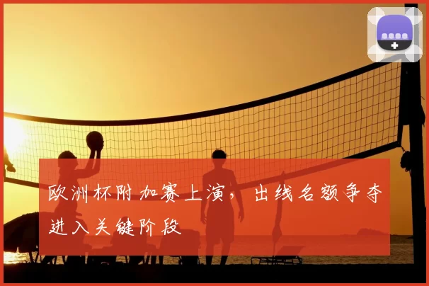 欧洲杯附加赛上演,出线名额争夺进入关键阶段