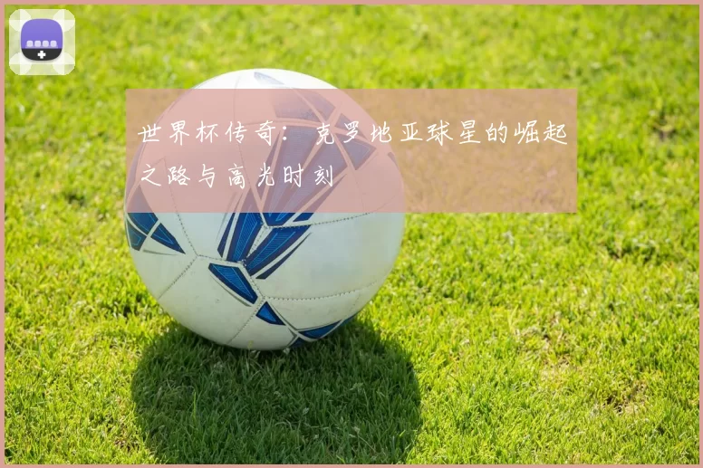 世界杯传奇:克罗地亚球星的崛起之路与高光时刻