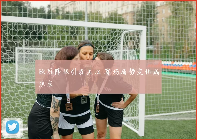 欧冠降级引发关注 赛场局势变化成焦点