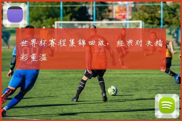 世界杯赛程集锦回放,经典对决精彩重温