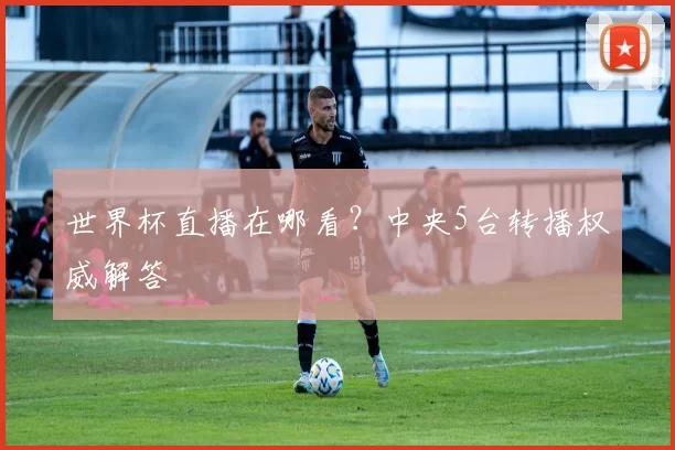 世界杯直播在哪看?中央5台转播权威解答