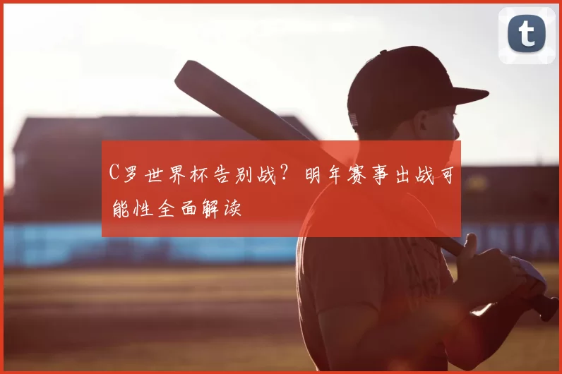C罗世界杯告别战？明年赛事出战可能性全面解读