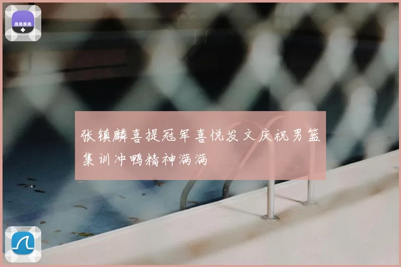 张镇麟喜提冠军喜悦发文庆祝男篮集训冲鸭精神满满