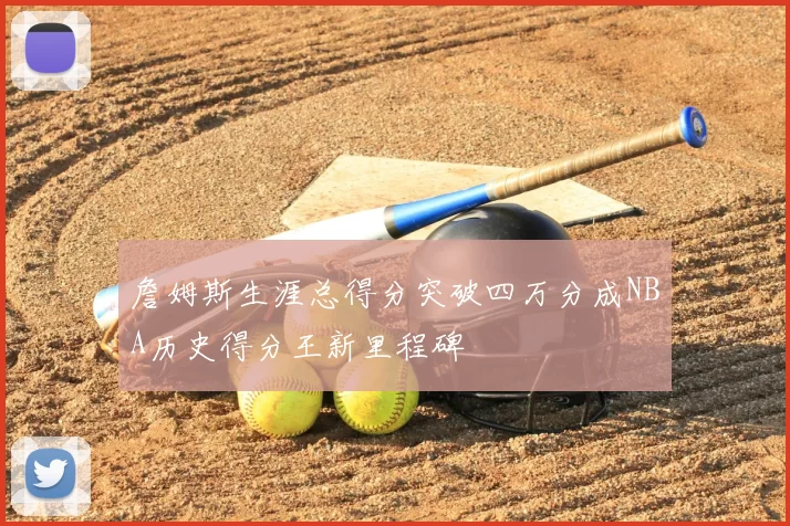 詹姆斯生涯总得分突破四万分成NBA历史得分王新里程碑