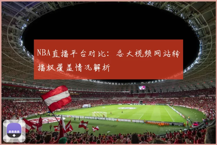 NBA直播平台对比:各大视频网站转播权覆盖情况解析