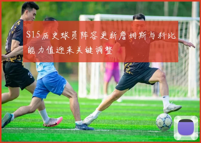 S15历史球员阵容更新詹姆斯与科比能力值迎来关键调整