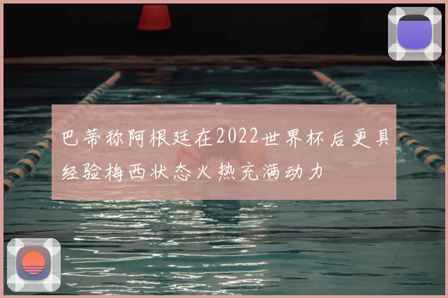 巴蒂称阿根廷在2022世界杯后更具经验梅西状态火热充满动力