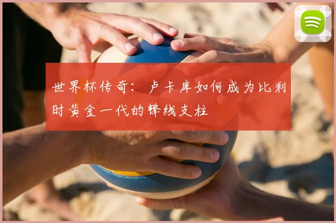 世界杯传奇:卢卡库如何成为比利时黄金一代的锋线支柱