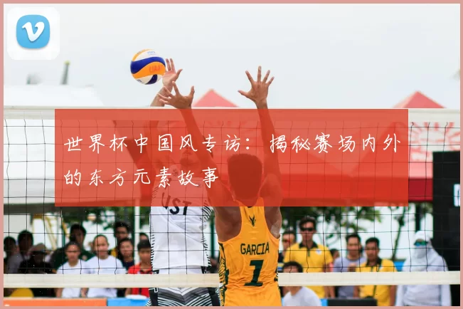 世界杯中国风专访:揭秘赛场内外的东方元素故事