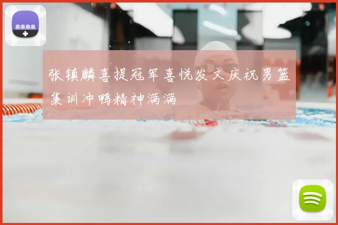 张镇麟喜提冠军喜悦发文庆祝男篮集训冲鸭精神满满