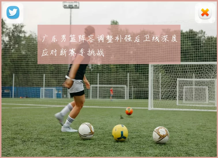 广东男篮阵容调整补强后卫线深度应对新赛季挑战