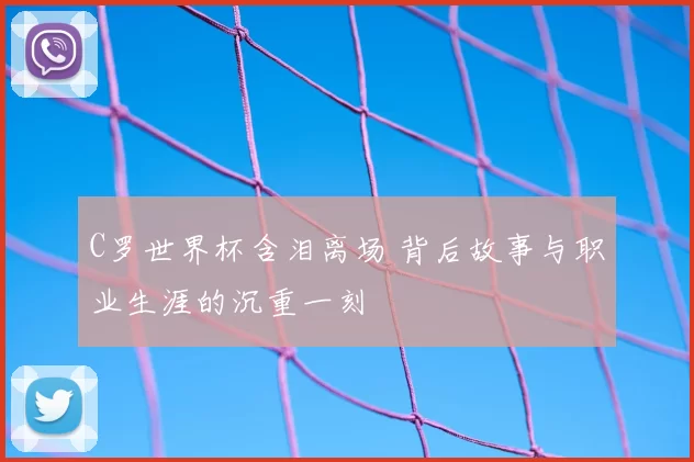 C罗世界杯含泪离场 背后故事与职业生涯的沉重一刻