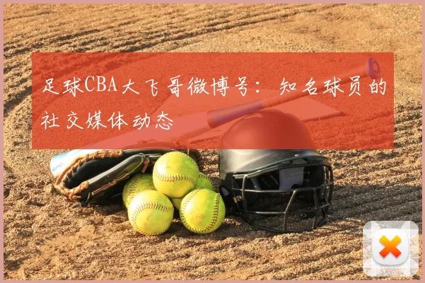 足球CBA大飞哥微博号：知名球员的社交媒体动态