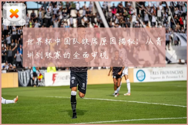 世界杯中国队缺席原因揭秘：从青训到联赛的全面审视
