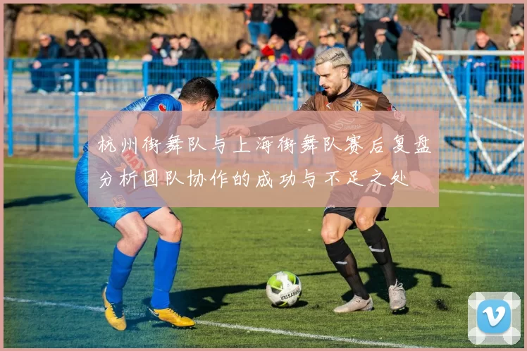 杭州街舞队与上海街舞队赛后复盘分析团队协作的成功与不足之处