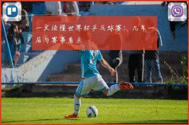 一文读懂世界杯乒乓球赛：几年一届与赛事看点
