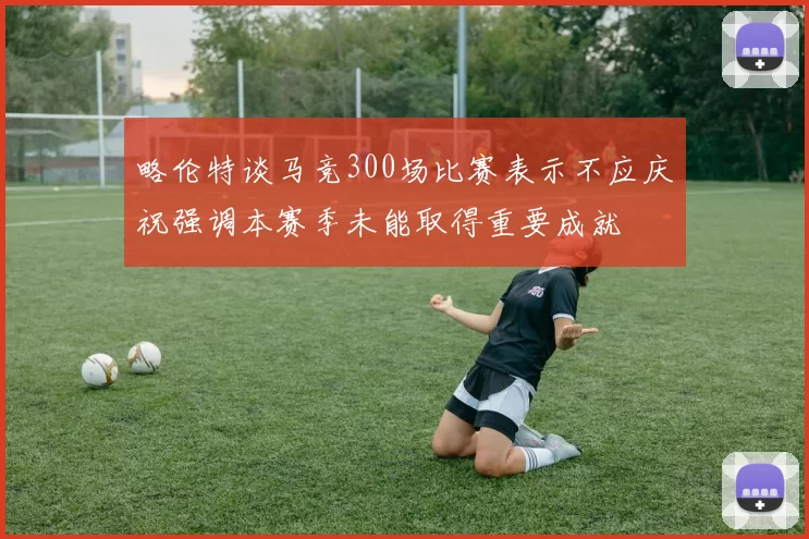略伦特谈马竞300场比赛表示不应庆祝强调本赛季未能取得重要成就