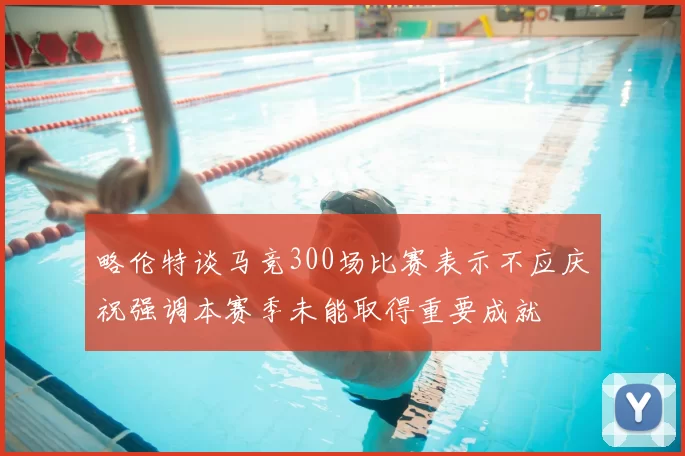 略伦特谈马竞300场比赛表示不应庆祝强调本赛季未能取得重要成就