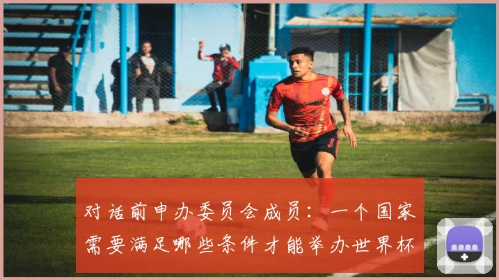 对话前申办委员会成员:一个国家需要满足哪些条件才能举办世界杯?