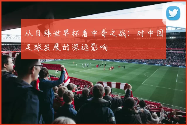 从日韩世界杯看中哥之战：对中国足球发展的深远影响