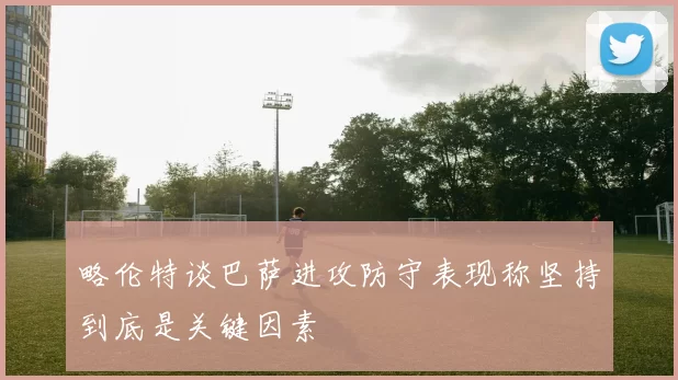 略伦特谈巴萨进攻防守表现称坚持到底是关键因素