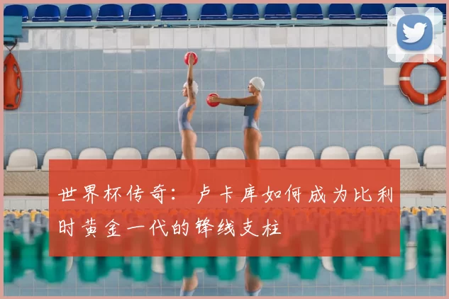 世界杯传奇:卢卡库如何成为比利时黄金一代的锋线支柱