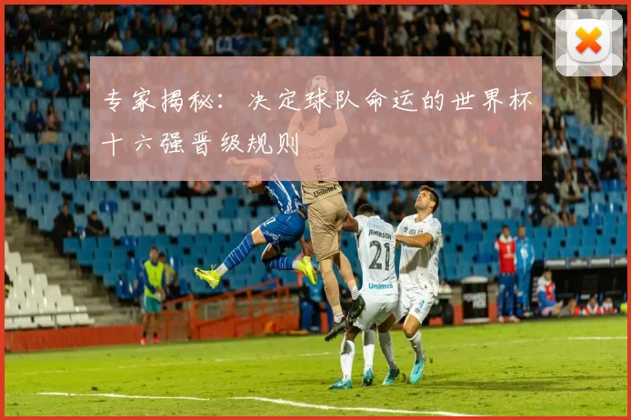 专家揭秘:决定球队命运的世界杯十六强晋级规则