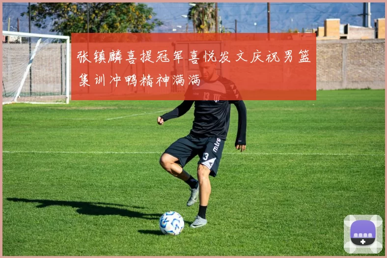 张镇麟喜提冠军喜悦发文庆祝男篮集训冲鸭精神满满