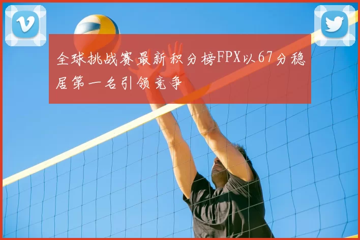 全球挑战赛最新积分榜FPX以67分稳居第一名引领竞争