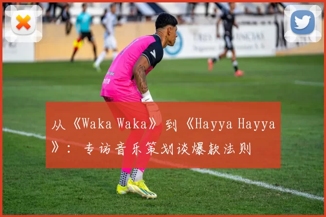 从《Waka Waka》到《Hayya Hayya》：专访音乐策划谈爆款法则