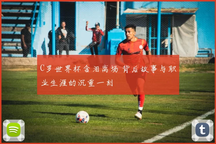 C罗世界杯含泪离场 背后故事与职业生涯的沉重一刻