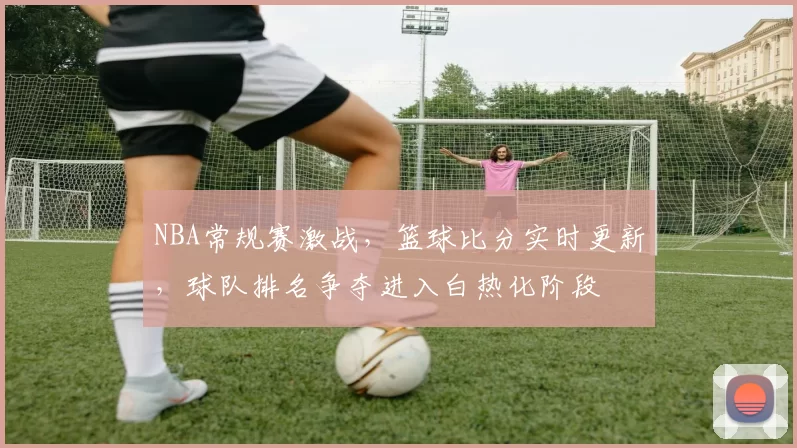 NBA常规赛激战,篮球比分实时更新,球队排名争夺进入白热化阶段