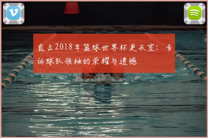 直击2018年篮球世界杯更衣室：专访球队领袖的荣耀与遗憾