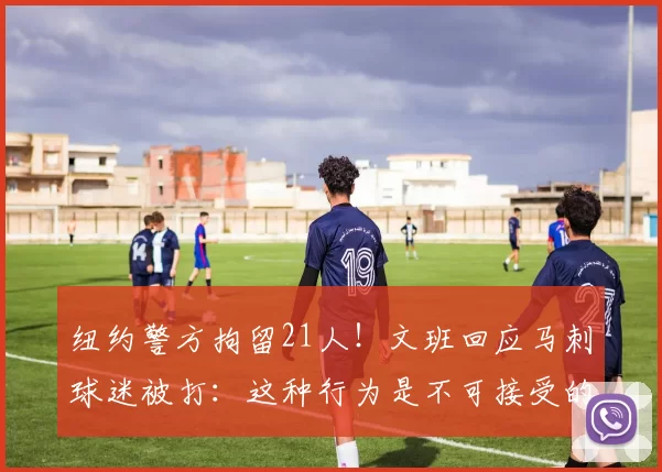 纽约警方拘留21人!文班回应马刺球迷被打:这种行为是不可接受的